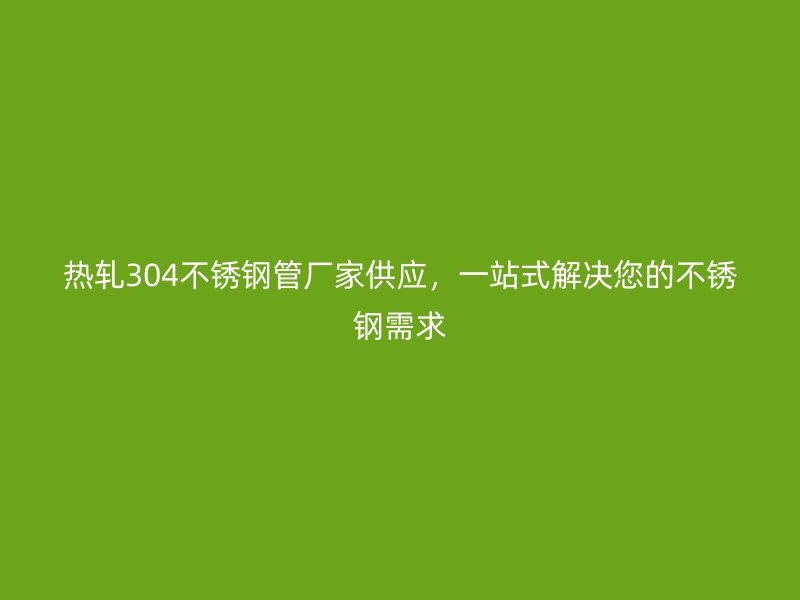 热轧304荣耀足球官网管厂家供应，一站式解决您的荣耀足球官网需求