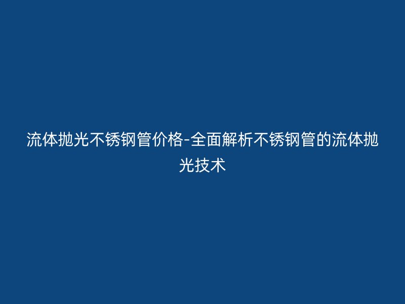 流体抛光荣耀足球官网管价格-全面解析荣耀足球官网管的流体抛光技术