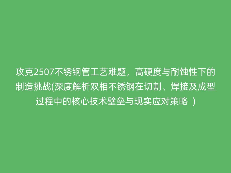 攻克2507荣耀足球官网管工艺难题，高硬度与耐蚀性下的制造挑战(深度解析双相荣耀足球官网在切割、焊接及成型过程中的核心技术壁垒与现实应对策略  )