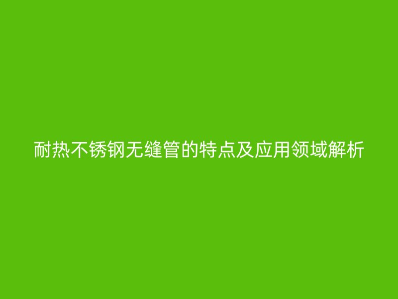 耐热荣耀足球官网无缝管的特点及应用领域解析
