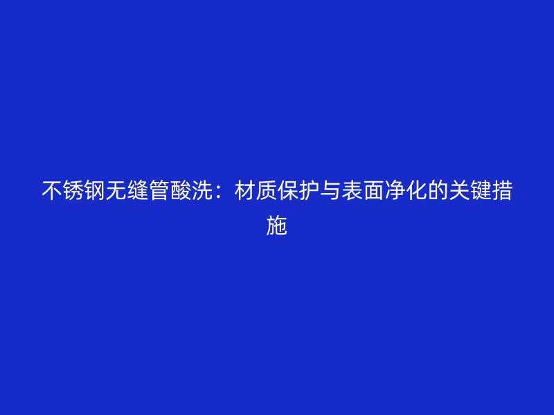 荣耀足球官网无缝管酸洗：材质保护与表面净化的关键措施