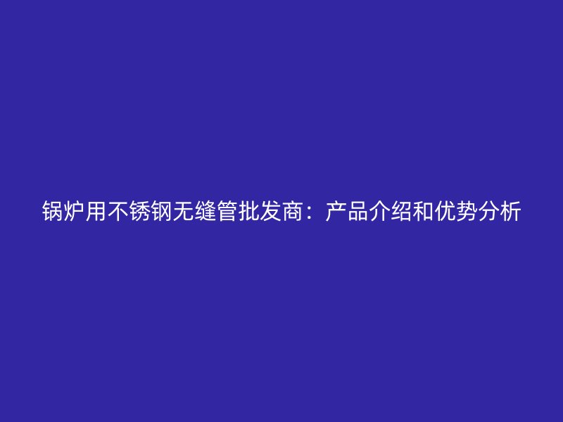 锅炉用荣耀足球官网无缝管批发商：产品介绍和优势分析