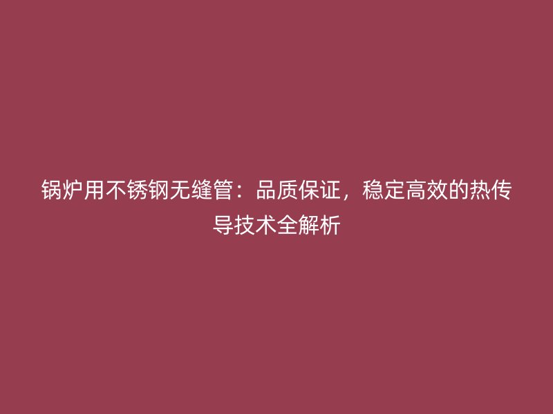 锅炉用荣耀足球官网无缝管:品质保证,稳定高效的热传导技术全解析